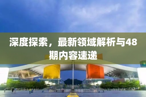 深度探索，最新领域解析与48期内容速递