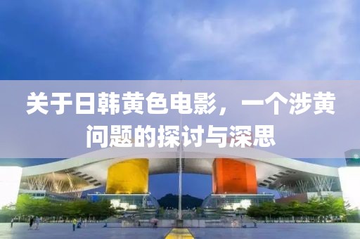 关于日韩黄色电影，一个涉黄问题的探讨与深思
