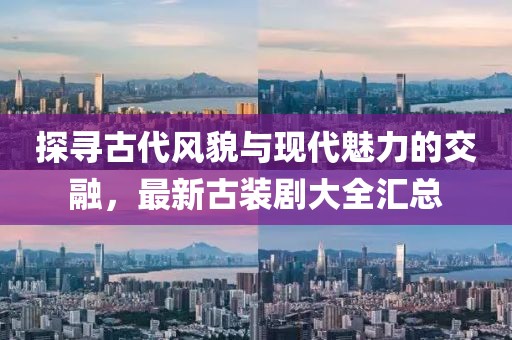 探寻古代风貌与现代魅力的交融，最新古装剧大全汇总