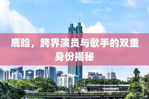 鹿晗，跨界演员与歌手的双重身份揭秘