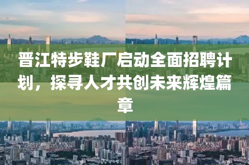 晋江特步鞋厂启动全面招聘计划，探寻人才共创未来辉煌篇章