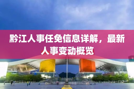 黔江人事任免信息详解，最新人事变动概览