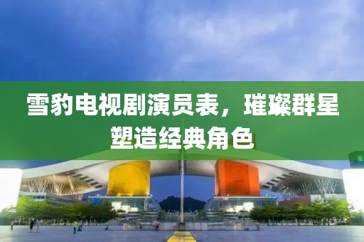 雪豹电视剧演员表，璀璨群星塑造经典角色