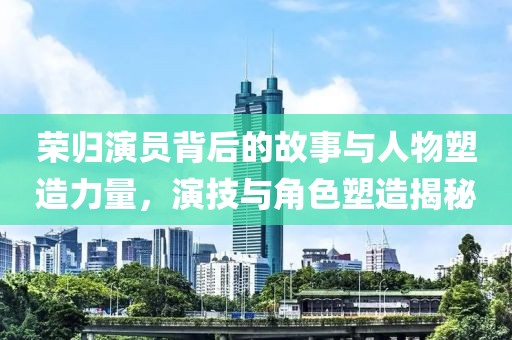 荣归演员背后的故事与人物塑造力量，演技与角色塑造揭秘