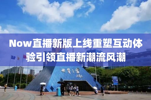 Now直播新版上线重塑互动体验引领直播新潮流风潮