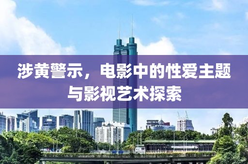 涉黄警示，电影中的性爱主题与影视艺术探索