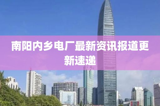 南阳内乡电厂最新资讯报道更新速递
