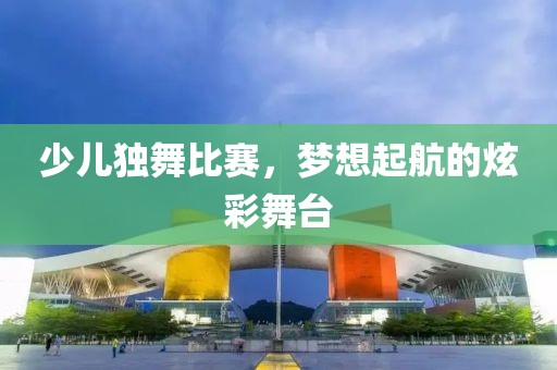 少儿独舞比赛，梦想起航的炫彩舞台