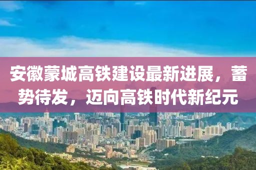 安徽蒙城高铁建设最新进展，蓄势待发，迈向高铁时代新纪元