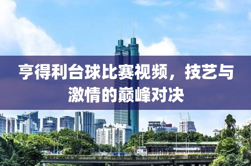 亨得利台球比赛视频，技艺与激情的巅峰对决