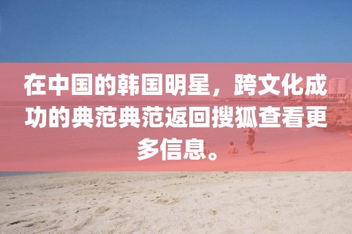 在中国的韩国明星，跨文化成功的典范典范返回搜狐查看更多信息。