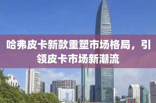 哈弗皮卡新款重塑市场格局，引领皮卡市场新潮流