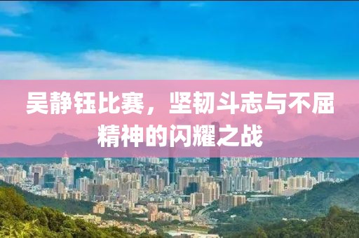 吴静钰比赛，坚韧斗志与不屈精神的闪耀之战