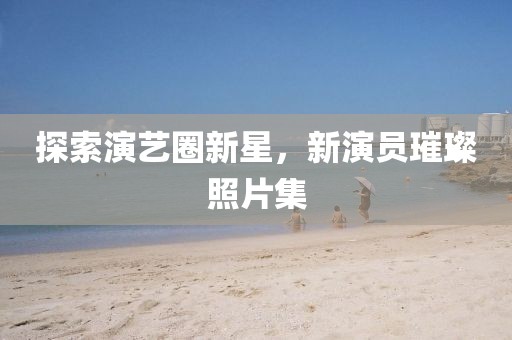 探索演艺圈新星，新演员璀璨照片集