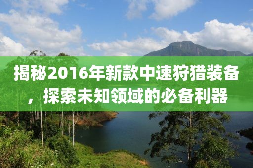 揭秘2016年新款中速狩猎装备，探索未知领域的必备利器