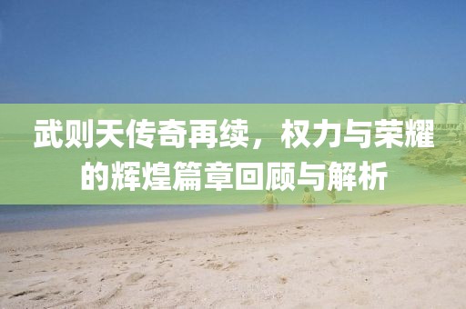 武则天传奇再续，权力与荣耀的辉煌篇章回顾与解析