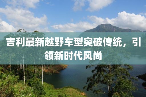 吉利最新越野车型突破传统，引领新时代风尚