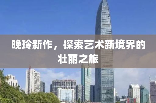 晚玲新作，探索艺术新境界的壮丽之旅