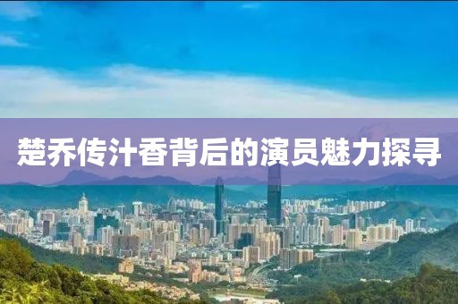 楚乔传汁香背后的演员魅力探寻