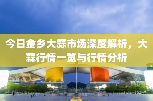 今日金乡大蒜市场深度解析，大蒜行情一览与行情分析