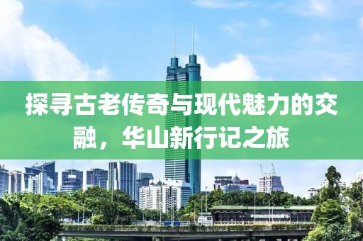 探寻古老传奇与现代魅力的交融，华山新行记之旅