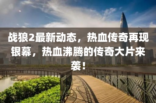 战狼2最新动态，热血传奇再现银幕，热血沸腾的传奇大片来袭！