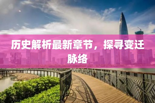 历史解析最新章节，探寻变迁脉络