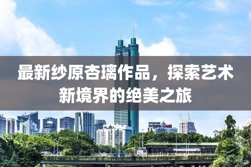 最新纱原杏璃作品，探索艺术新境界的绝美之旅
