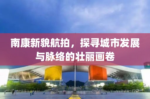 南康新貌航拍，探寻城市发展与脉络的壮丽画卷