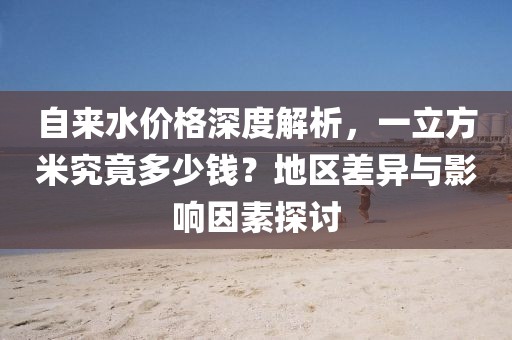 自来水价格深度解析，一立方米究竟多少钱？地区差异与影响因素探讨
