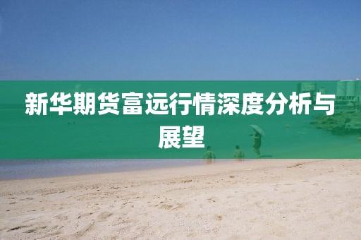 新华期货富远行情深度分析与展望