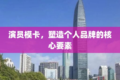 演员模卡，塑造个人品牌的核心要素