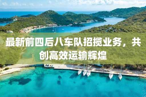 最新前四后八车队招揽业务，共创高效运输辉煌