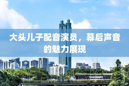 大头儿子配音演员，幕后声音的魅力展现