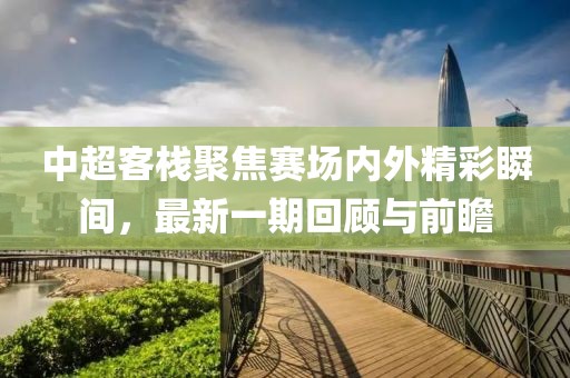 中超客栈聚焦赛场内外精彩瞬间，最新一期回顾与前瞻