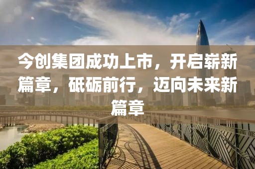 今创集团成功上市，开启崭新篇章，砥砺前行，迈向未来新篇章