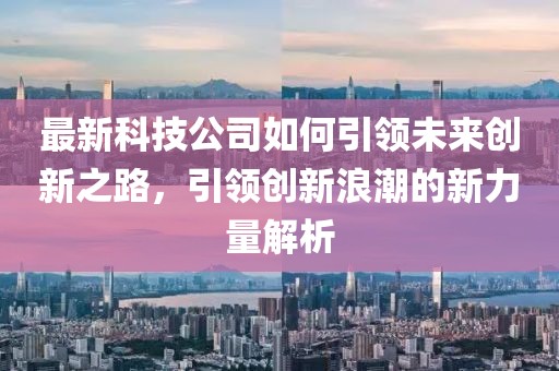 最新科技公司如何引领未来创新之路，引领创新浪潮的新力量解析