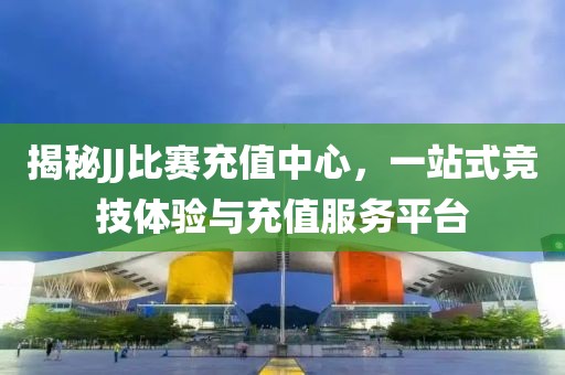 揭秘JJ比赛充值中心，一站式竞技体验与充值服务平台