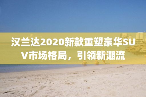 汉兰达2020新款重塑豪华SUV市场格局，引领新潮流