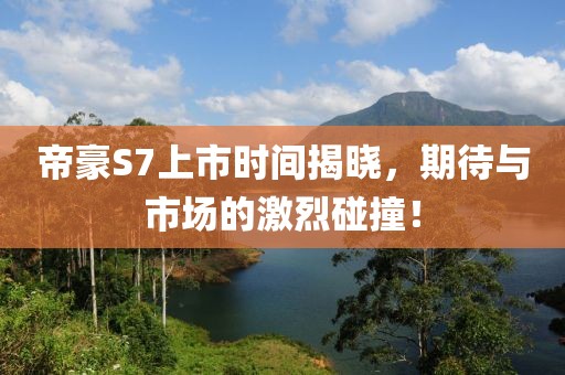 帝豪S7上市时间揭晓，期待与市场的激烈碰撞！