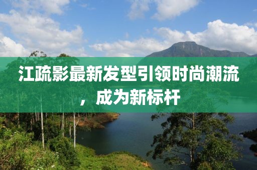 江疏影最新发型引领时尚潮流，成为新标杆