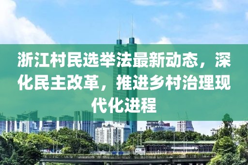 浙江村民选举法最新动态，深化民主改革，推进乡村治理现代化进程