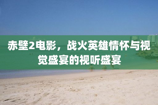 赤壁2电影，战火英雄情怀与视觉盛宴的视听盛宴