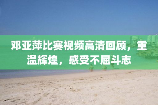 邓亚萍比赛视频高清回顾，重温辉煌，感受不屈斗志