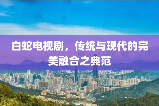 白蛇电视剧，传统与现代的完美融合之典范