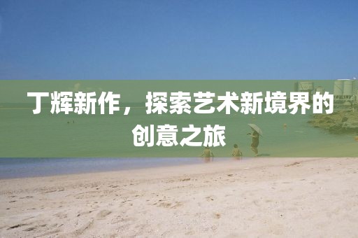 丁辉新作，探索艺术新境界的创意之旅