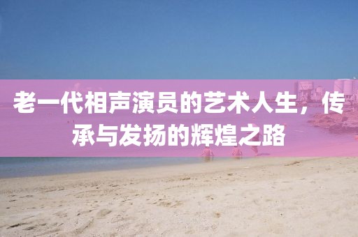 老一代相声演员的艺术人生，传承与发扬的辉煌之路
