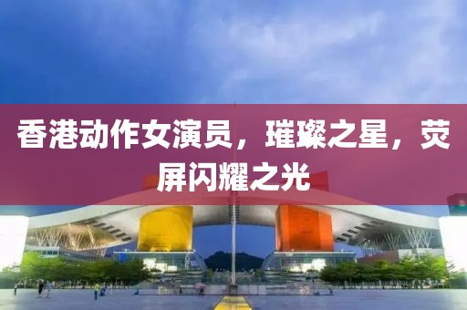 香港动作女演员，璀璨之星，荧屏闪耀之光