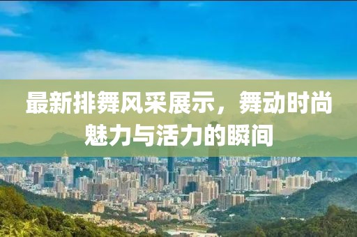 最新排舞风采展示，舞动时尚魅力与活力的瞬间