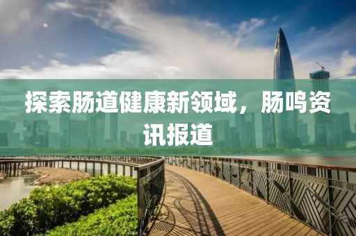 探索肠道健康新领域，肠鸣资讯报道
